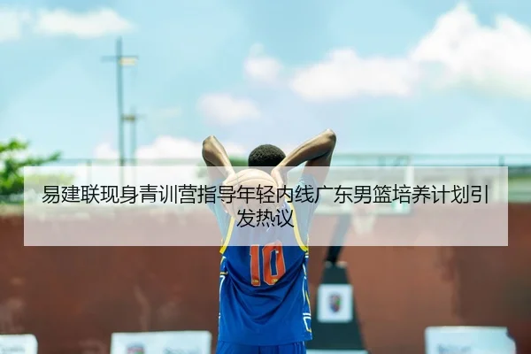 易建联现身青训营指导年轻内线广东男篮培养计划引发热议